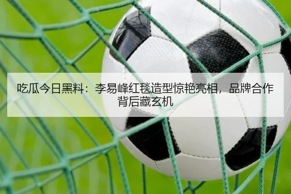 吃瓜今日黑料：李易峰红毯造型惊艳亮相，品牌合作背后藏玄机